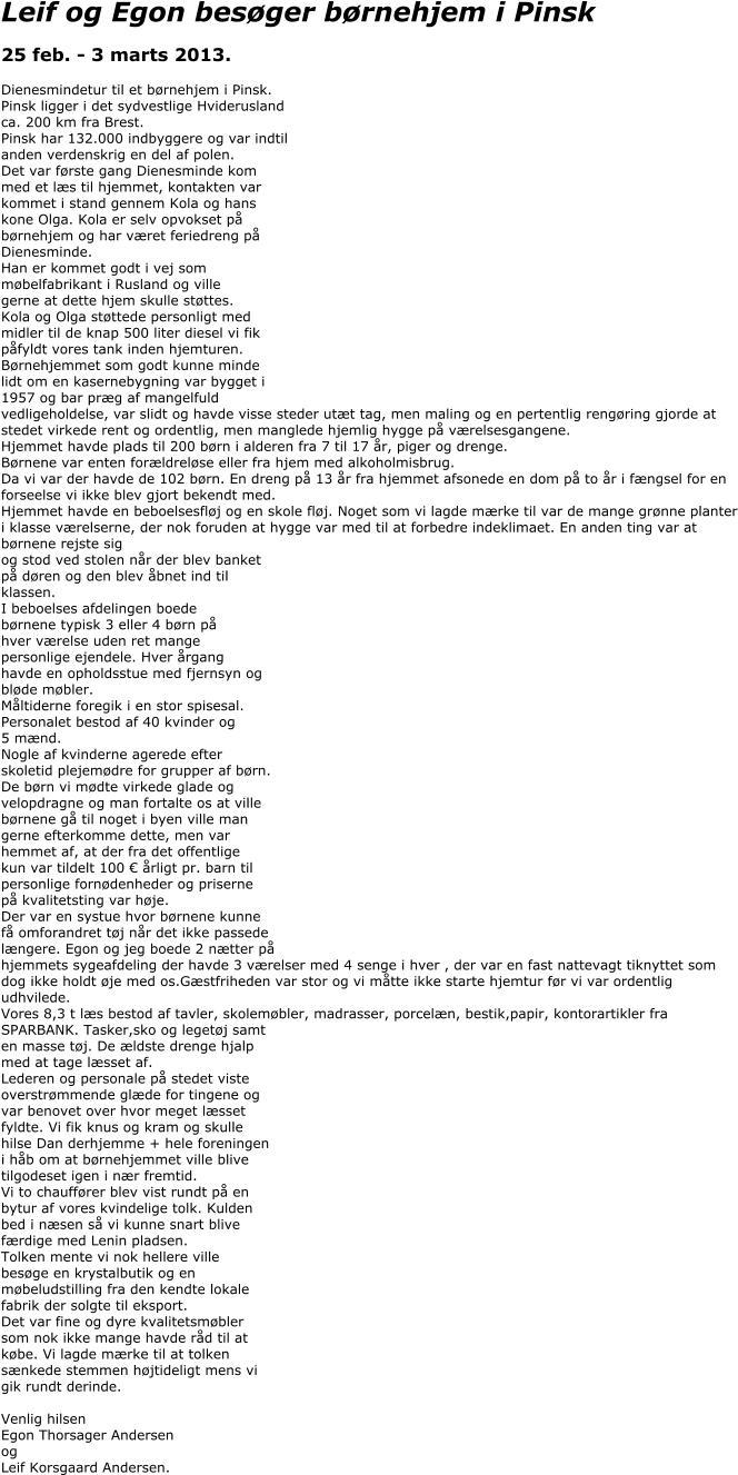 Leif og Egon besøger børnehjem i Pinsk  25 feb. - 3 marts 2013.   Dienesmindetur til et børnehjem i Pinsk.  Pinsk ligger i det sydvestlige Hviderusland ca. 200 km fra Brest. Pinsk har 132.000 indbyggere og var indtil  anden verdenskrig en del af polen.  Det var første gang Dienesminde kom  med et læs til hjemmet, kontakten var  kommet i stand gennem Kola og hans  kone Olga. Kola er selv opvokset på  børnehjem og har været feriedreng på  Dienesminde.  Han er kommet godt i vej som  møbelfabrikant i Rusland og ville  gerne at dette hjem skulle støttes.  Kola og Olga støttede personligt med  midler til de knap 500 liter diesel vi fik  påfyldt vores tank inden hjemturen. Børnehjemmet som godt kunne minde  lidt om en kasernebygning var bygget i  1957 og bar præg af mangelfuld  vedligeholdelse, var slidt og havde visse steder utæt tag, men maling og en pertentlig rengøring gjorde at stedet virkede rent og ordentlig, men manglede hjemlig hygge på værelsesgangene. Hjemmet havde plads til 200 børn i alderen fra 7 til 17 år, piger og drenge.  Børnene var enten forældreløse eller fra hjem med alkoholmisbrug.  Da vi var der havde de 102 børn. En dreng på 13 år fra hjemmet afsonede en dom på to år i fængsel for en forseelse vi ikke blev gjort bekendt med.  Hjemmet havde en beboelsesfløj og en skole fløj. Noget som vi lagde mærke til var de mange grønne planter i klasse værelserne, der nok foruden at hygge var med til at forbedre indeklimaet. En anden ting var at børnene rejste sig  og stod ved stolen når der blev banket  på døren og den blev åbnet ind til  klassen. I beboelses afdelingen boede  børnene typisk 3 eller 4 børn på  hver værelse uden ret mange  personlige ejendele. Hver årgang  havde en opholdsstue med fjernsyn og  bløde møbler. Måltiderne foregik i en stor spisesal.  Personalet bestod af 40 kvinder og  5 mænd.  Nogle af kvinderne agerede efter  skoletid plejemødre for grupper af børn.  De børn vi mødte virkede glade og  velopdragne og man fortalte os at ville  børnene gå til noget i byen ville man  gerne efterkomme dette, men var  hemmet af, at der fra det offentlige  kun var tildelt 100 € årligt pr. barn til  personlige fornødenheder og priserne  på kvalitetsting var høje.  Der var en systue hvor børnene kunne  få omforandret tøj når det ikke passede  længere. Egon og jeg boede 2 nætter på  hjemmets sygeafdeling der havde 3 værelser med 4 senge i hver , der var en fast nattevagt tiknyttet som dog ikke holdt øje med os.Gæstfriheden var stor og vi måtte ikke starte hjemtur før vi var ordentlig udhvilede. Vores 8,3 t læs bestod af tavler, skolemøbler, madrasser, porcelæn, bestik,papir, kontorartikler fra  SPARBANK. Tasker,sko og legetøj samt  en masse tøj. De ældste drenge hjalp  med at tage læsset af. Lederen og personale på stedet viste  overstrømmende glæde for tingene og  var benovet over hvor meget læsset  fyldte. Vi fik knus og kram og skulle  hilse Dan derhjemme + hele foreningen  i håb om at børnehjemmet ville blive  tilgodeset igen i nær fremtid.  Vi to chauffører blev vist rundt på en  bytur af vores kvindelige tolk. Kulden  bed i næsen så vi kunne snart blive  færdige med Lenin pladsen.  Tolken mente vi nok hellere ville  besøge en krystalbutik og en  møbeludstilling fra den kendte lokale  fabrik der solgte til eksport.  Det var fine og dyre kvalitetsmøbler  som nok ikke mange havde råd til at  købe. Vi lagde mærke til at tolken  sænkede stemmen højtideligt mens vi  gik rundt derinde.  Venlig hilsen  Egon Thorsager Andersen og  Leif Korsgaard Andersen.